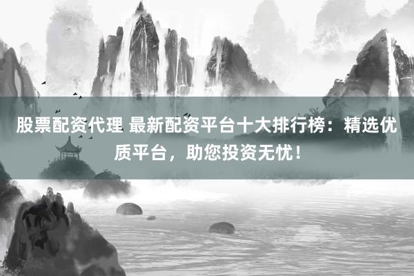 股票配资代理 最新配资平台十大排行榜：精选优质平台，助您投资无忧！