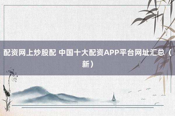 配资网上炒股配 中国十大配资APP平台网址汇总（新）