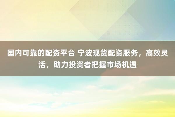 国内可靠的配资平台 宁波现货配资服务，高效灵活，助力投资者把握市场机遇