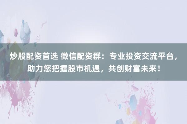 炒股配资首选 微信配资群：专业投资交流平台，助力您把握股市机遇，共创财富未来！