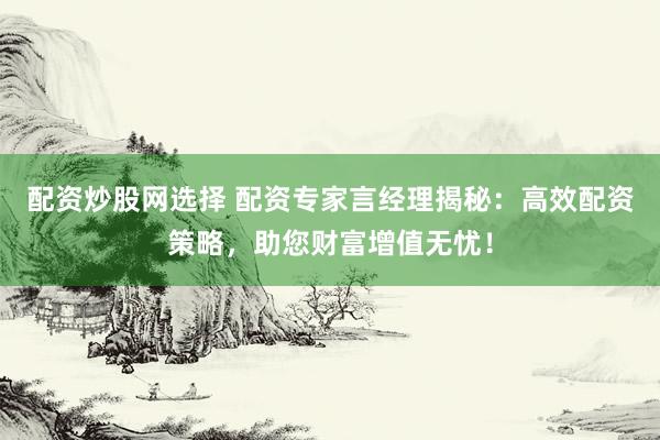 配资炒股网选择 配资专家言经理揭秘：高效配资策略，助您财富增值无忧！