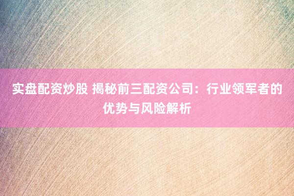 实盘配资炒股 揭秘前三配资公司：行业领军者的优势与风险解析