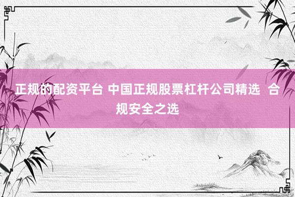 正规的配资平台 中国正规股票杠杆公司精选  合规安全之选
