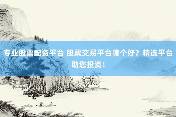专业股票配资平台 股票交易平台哪个好？精选平台助您投资！