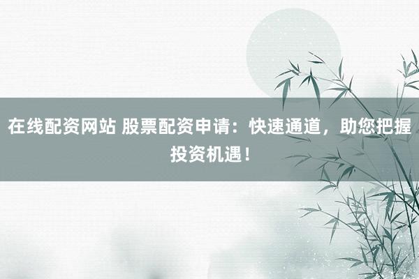 在线配资网站 股票配资申请：快速通道，助您把握投资机遇！