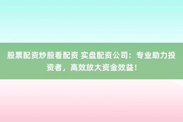 股票配资炒股看配资 实盘配资公司：专业助力投资者，高效放大资金效益！
