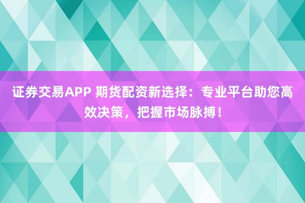 证券交易APP 期货配资新选择：专业平台助您高效决策，把握市场脉搏！