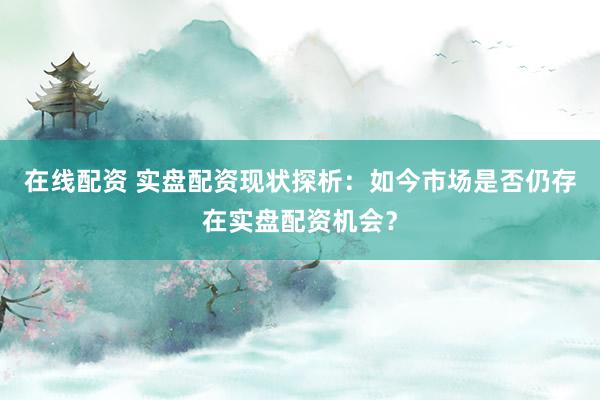 在线配资 实盘配资现状探析：如今市场是否仍存在实盘配资机会？