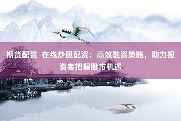 期货配资  在线炒股配资：高效融资策略，助力投资者把握股市机遇