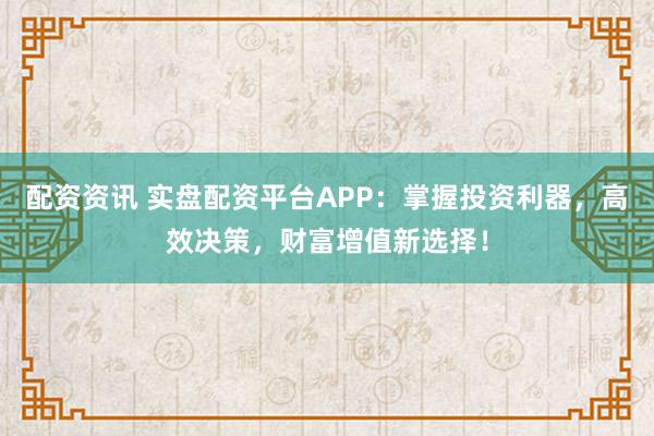 配资资讯 实盘配资平台APP：掌握投资利器，高效决策，财富增值新选择！