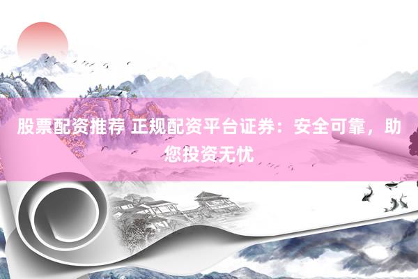 股票配资推荐 正规配资平台证券：安全可靠，助您投资无忧