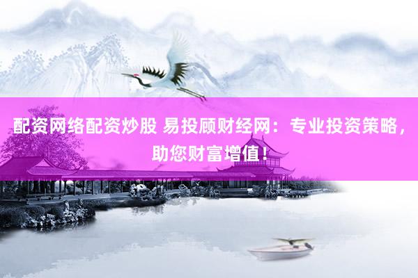 配资网络配资炒股 易投顾财经网：专业投资策略，助您财富增值！