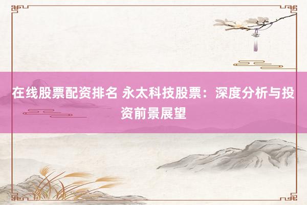 在线股票配资排名 永太科技股票：深度分析与投资前景展望
