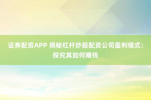 证券配资APP 揭秘杠杆炒股配资公司盈利模式：探究其如何赚钱