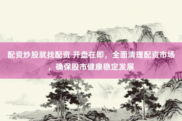 配资炒股就找配资 开盘在即，全面清理配资市场，确保股市健康稳定发展