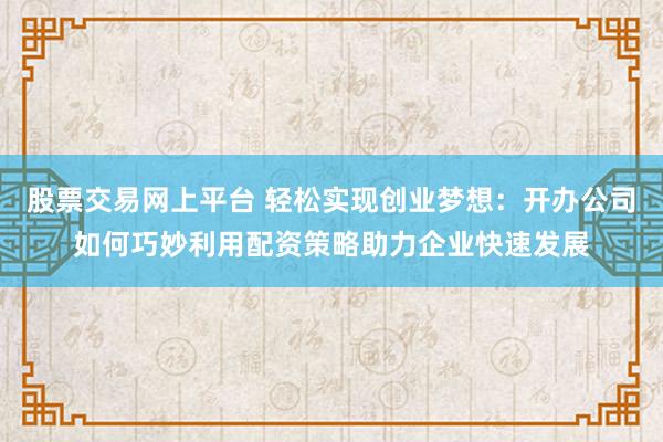 股票交易网上平台 轻松实现创业梦想：开办公司如何巧妙利用配资策略助力企业快速发展