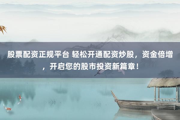 股票配资正规平台 轻松开通配资炒股，资金倍增，开启您的股市投资新篇章！