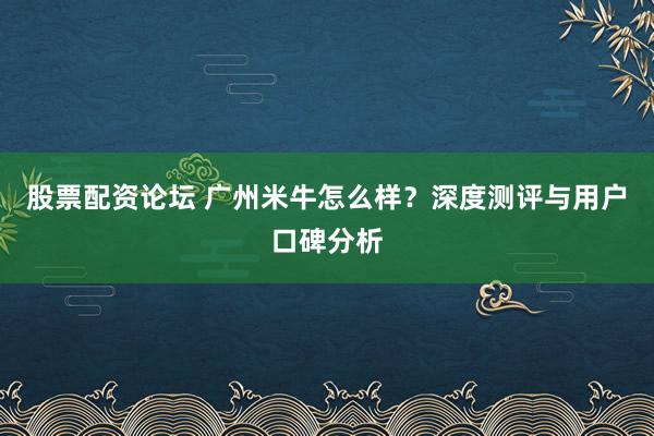 股票配资论坛 广州米牛怎么样？深度测评与用户口碑分析