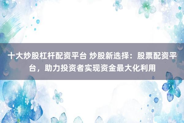 十大炒股杠杆配资平台 炒股新选择：股票配资平台，助力投资者实现资金最大化利用