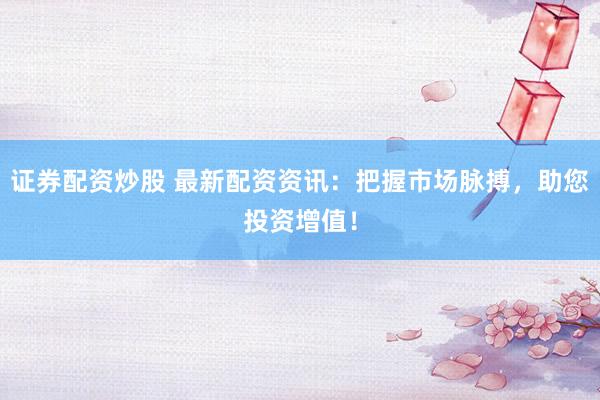 证券配资炒股 最新配资资讯：把握市场脉搏，助您投资增值！