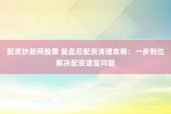 配资炒股网股票 复盘后配资清理攻略：一步到位解决配资遗留问题