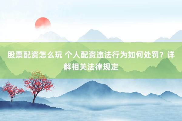 股票配资怎么玩 个人配资违法行为如何处罚？详解相关法律规定