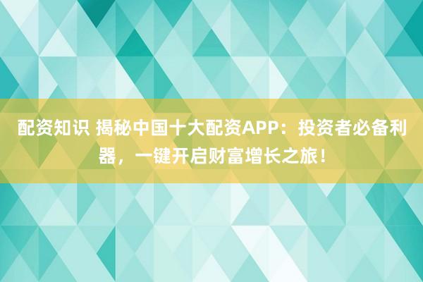 配资知识 揭秘中国十大配资APP：投资者必备利器，一键开启财富增长之旅！