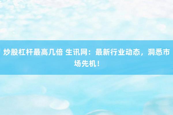 炒股杠杆最高几倍 生讯网：最新行业动态，洞悉市场先机！