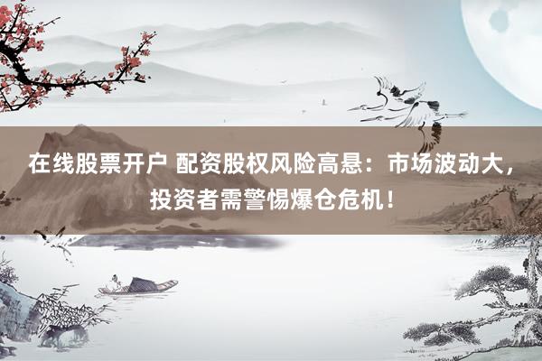 在线股票开户 配资股权风险高悬：市场波动大，投资者需警惕爆仓危机！