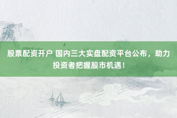 股票配资开户 国内三大实盘配资平台公布，助力投资者把握股市机遇！