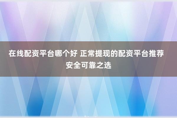 在线配资平台哪个好 正常提现的配资平台推荐  安全可靠之选