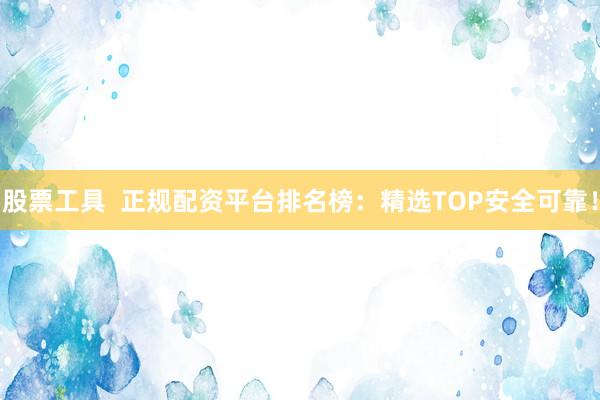 股票工具  正规配资平台排名榜：精选TOP安全可靠！