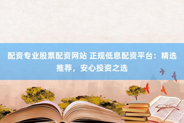 配资专业股票配资网站 正规低息配资平台：精选推荐，安心投资之选