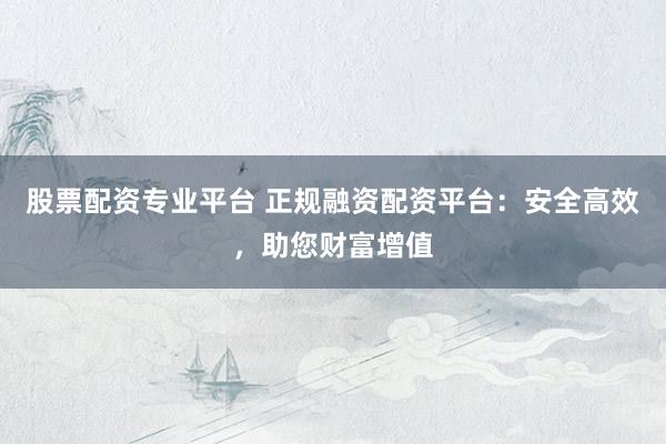股票配资专业平台 正规融资配资平台：安全高效，助您财富增值