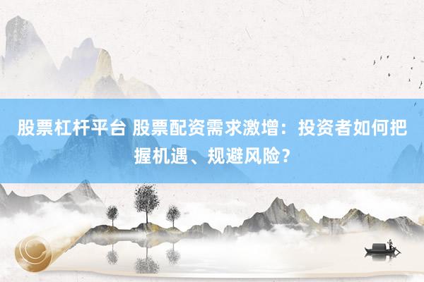 股票杠杆平台 股票配资需求激增：投资者如何把握机遇、规避风险？