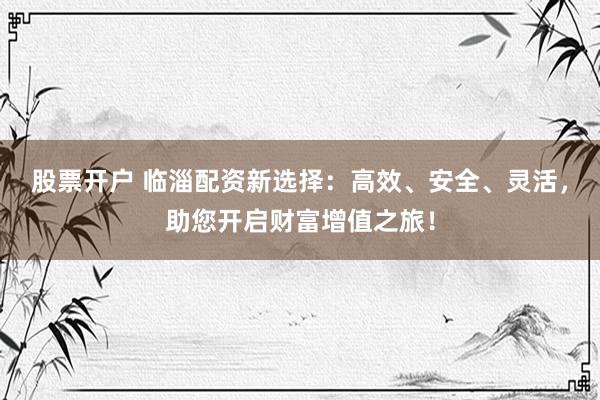 股票开户 临淄配资新选择：高效、安全、灵活，助您开启财富增值之旅！