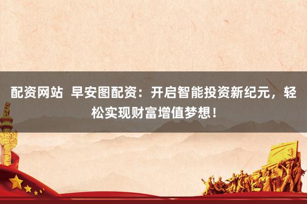 配资网站  早安图配资：开启智能投资新纪元，轻松实现财富增值梦想！