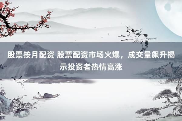 股票按月配资 股票配资市场火爆，成交量飙升揭示投资者热情高涨