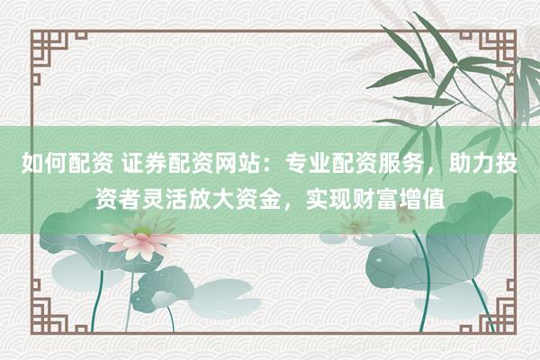 如何配资 证券配资网站：专业配资服务，助力投资者灵活放大资金，实现财富增值