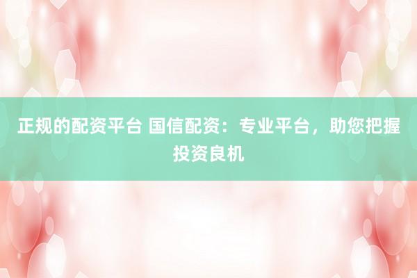 正规的配资平台 国信配资：专业平台，助您把握投资良机