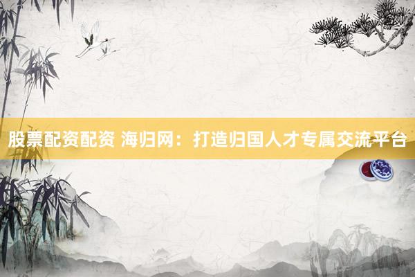 股票配资配资 海归网：打造归国人才专属交流平台