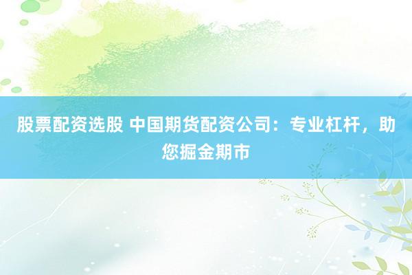 股票配资选股 中国期货配资公司：专业杠杆，助您掘金期市