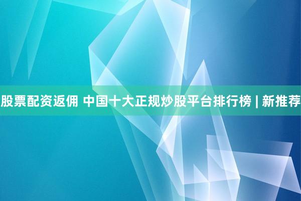 股票配资返佣 中国十大正规炒股平台排行榜 | 新推荐