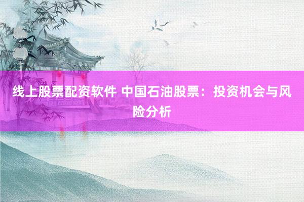 线上股票配资软件 中国石油股票：投资机会与风险分析