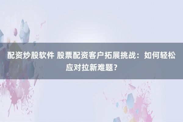配资炒股软件 股票配资客户拓展挑战：如何轻松应对拉新难题？