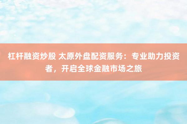 杠杆融资炒股 太原外盘配资服务：专业助力投资者，开启全球金融市场之旅