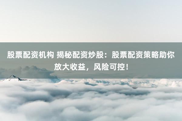 股票配资机构 揭秘配资炒股：股票配资策略助你放大收益，风险可控！