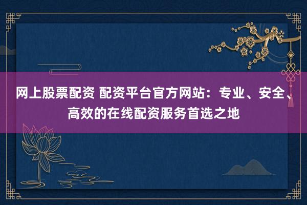 网上股票配资 配资平台官方网站：专业、安全、高效的在线配资服务首选之地