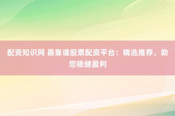配资知识网 最靠谱股票配资平台：精选推荐，助您稳健盈利