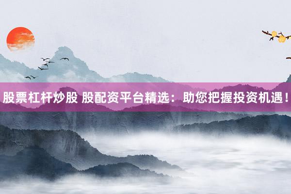股票杠杆炒股 股配资平台精选：助您把握投资机遇！